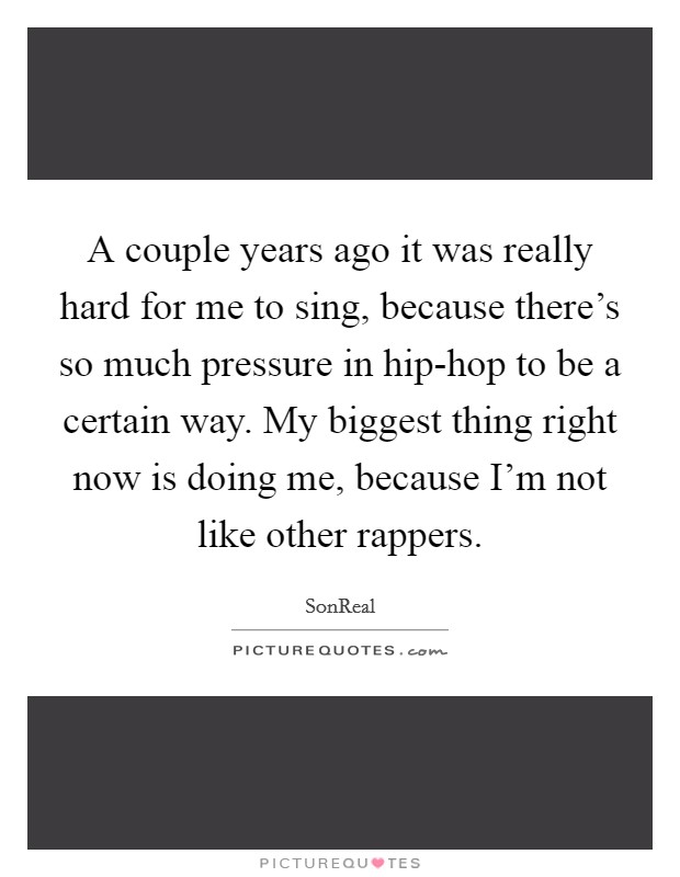 A couple years ago it was really hard for me to sing, because there's so much pressure in hip-hop to be a certain way. My biggest thing right now is doing me, because I'm not like other rappers. Picture Quote #1