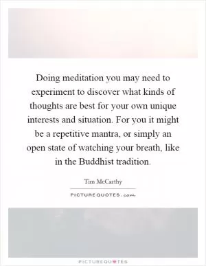 Doing meditation you may need to experiment to discover what kinds of thoughts are best for your own unique interests and situation. For you it might be a repetitive mantra, or simply an open state of watching your breath, like in the Buddhist tradition Picture Quote #1