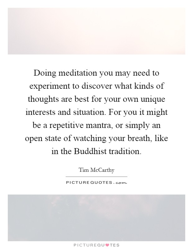 Doing meditation you may need to experiment to discover what kinds of thoughts are best for your own unique interests and situation. For you it might be a repetitive mantra, or simply an open state of watching your breath, like in the Buddhist tradition. Picture Quote #1