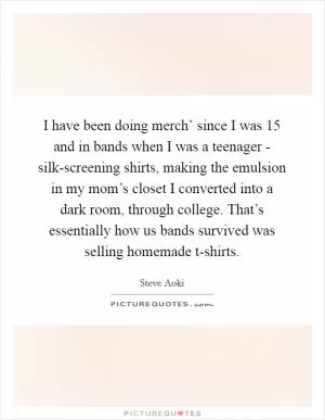 I have been doing merch’ since I was 15 and in bands when I was a teenager - silk-screening shirts, making the emulsion in my mom’s closet I converted into a dark room, through college. That’s essentially how us bands survived was selling homemade t-shirts Picture Quote #1