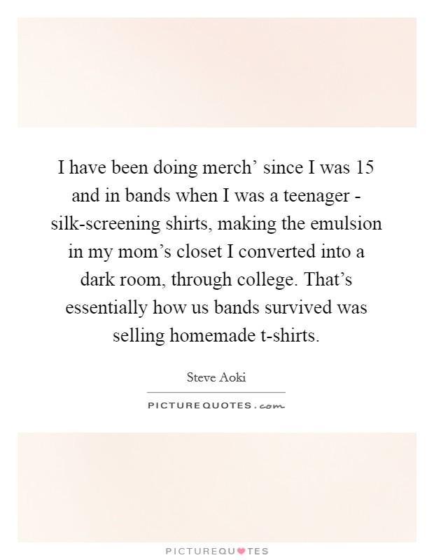 I have been doing merch' since I was 15 and in bands when I was a teenager - silk-screening shirts, making the emulsion in my mom's closet I converted into a dark room, through college. That's essentially how us bands survived was selling homemade t-shirts. Picture Quote #1