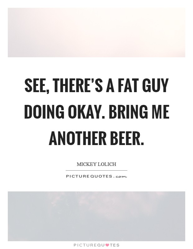 See, there's a fat guy doing okay. Bring me another beer. Picture Quote #1