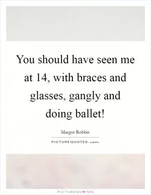 You should have seen me at 14, with braces and glasses, gangly and doing ballet! Picture Quote #1