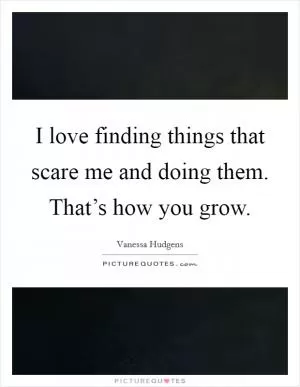 I love finding things that scare me and doing them. That’s how you grow Picture Quote #1