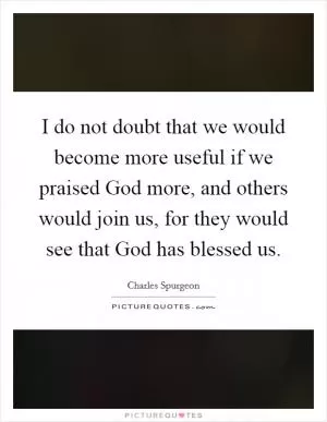 I do not doubt that we would become more useful if we praised God more, and others would join us, for they would see that God has blessed us Picture Quote #1