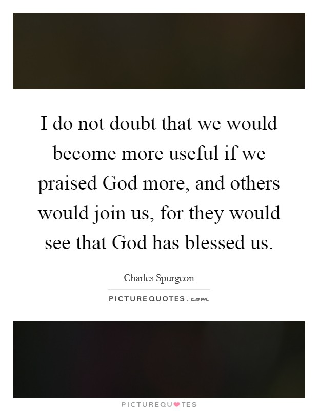 I do not doubt that we would become more useful if we praised God more, and others would join us, for they would see that God has blessed us. Picture Quote #1