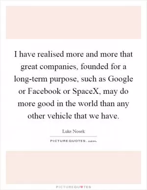 I have realised more and more that great companies, founded for a long-term purpose, such as Google or Facebook or SpaceX, may do more good in the world than any other vehicle that we have Picture Quote #1