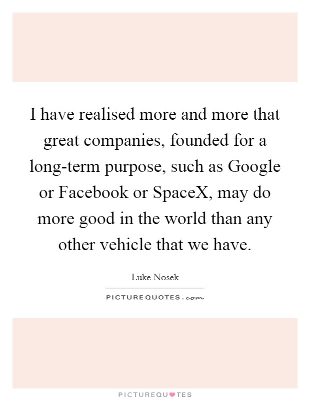 I have realised more and more that great companies, founded for a long-term purpose, such as Google or Facebook or SpaceX, may do more good in the world than any other vehicle that we have. Picture Quote #1
