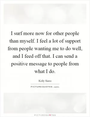 I surf more now for other people than myself. I feel a lot of support from people wanting me to do well, and I feed off that. I can send a positive message to people from what I do Picture Quote #1