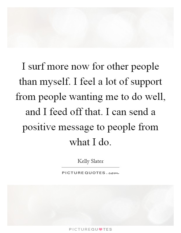 I surf more now for other people than myself. I feel a lot of support from people wanting me to do well, and I feed off that. I can send a positive message to people from what I do. Picture Quote #1