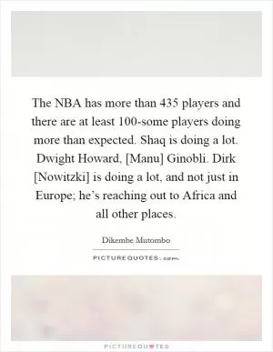 The NBA has more than 435 players and there are at least 100-some players doing more than expected. Shaq is doing a lot. Dwight Howard, [Manu] Ginobli. Dirk [Nowitzki] is doing a lot, and not just in Europe; he’s reaching out to Africa and all other places Picture Quote #1