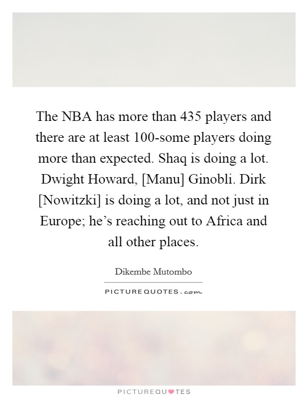The NBA has more than 435 players and there are at least 100-some players doing more than expected. Shaq is doing a lot. Dwight Howard, [Manu] Ginobli. Dirk [Nowitzki] is doing a lot, and not just in Europe; he's reaching out to Africa and all other places. Picture Quote #1