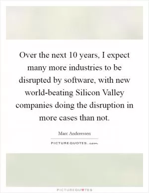 Over the next 10 years, I expect many more industries to be disrupted by software, with new world-beating Silicon Valley companies doing the disruption in more cases than not Picture Quote #1