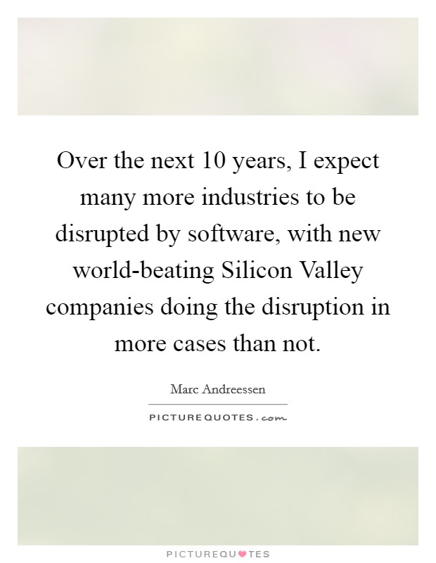 Over the next 10 years, I expect many more industries to be disrupted by software, with new world-beating Silicon Valley companies doing the disruption in more cases than not. Picture Quote #1