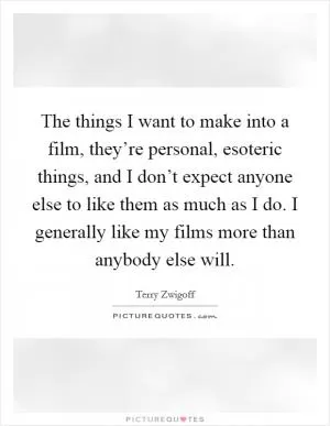 The things I want to make into a film, they’re personal, esoteric things, and I don’t expect anyone else to like them as much as I do. I generally like my films more than anybody else will Picture Quote #1