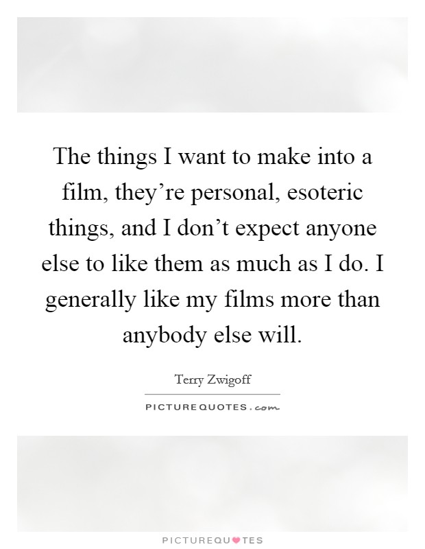 The things I want to make into a film, they're personal, esoteric things, and I don't expect anyone else to like them as much as I do. I generally like my films more than anybody else will. Picture Quote #1