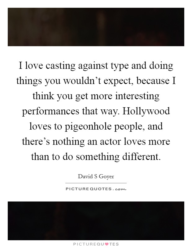 I love casting against type and doing things you wouldn't expect, because I think you get more interesting performances that way. Hollywood loves to pigeonhole people, and there's nothing an actor loves more than to do something different. Picture Quote #1