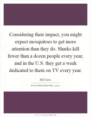 Considering their impact, you might expect mosquitoes to get more attention than they do. Sharks kill fewer than a dozen people every year, and in the U.S. they get a week dedicated to them on TV every year Picture Quote #1