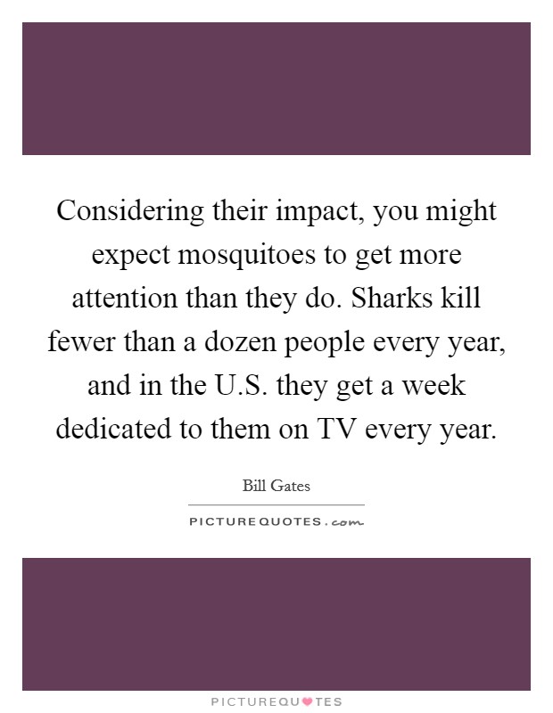 Considering their impact, you might expect mosquitoes to get more attention than they do. Sharks kill fewer than a dozen people every year, and in the U.S. they get a week dedicated to them on TV every year. Picture Quote #1