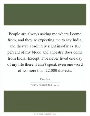 People are always asking me where I come from, and they’re expecting me to say India, and they’re absolutely right insofar as 100 percent of my blood and ancestry does come from India. Except, I’ve never lived one day of my life there. I can’t speak even one word of its more than 22,000 dialects Picture Quote #1