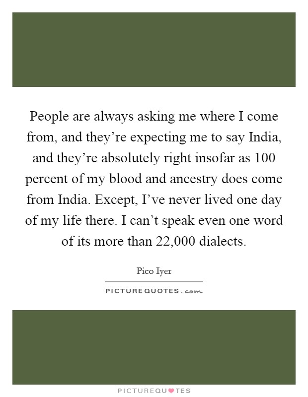 People are always asking me where I come from, and they're expecting me to say India, and they're absolutely right insofar as 100 percent of my blood and ancestry does come from India. Except, I've never lived one day of my life there. I can't speak even one word of its more than 22,000 dialects. Picture Quote #1