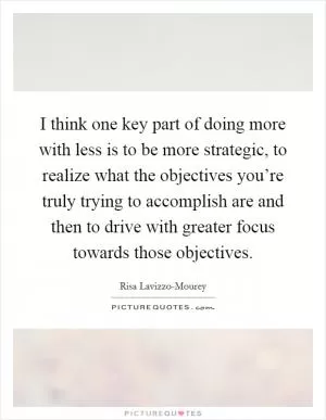 I think one key part of doing more with less is to be more strategic, to realize what the objectives you’re truly trying to accomplish are and then to drive with greater focus towards those objectives Picture Quote #1