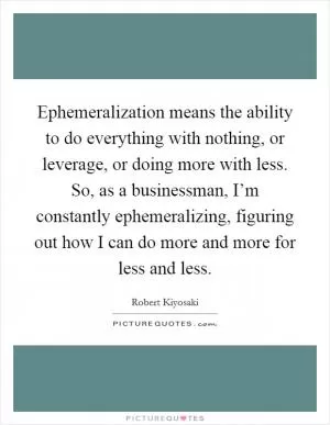 Ephemeralization means the ability to do everything with nothing, or leverage, or doing more with less. So, as a businessman, I’m constantly ephemeralizing, figuring out how I can do more and more for less and less Picture Quote #1