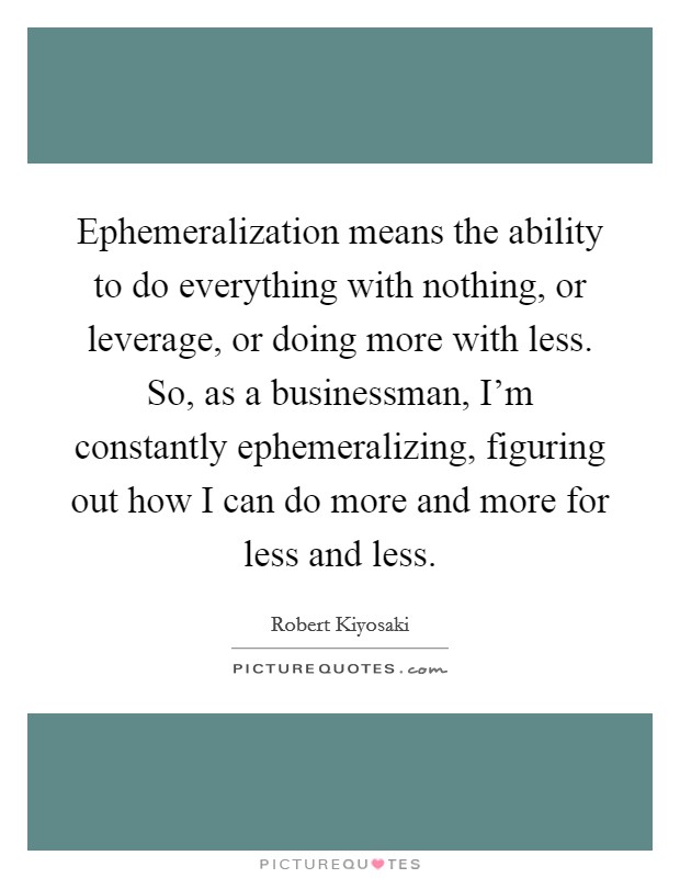 Ephemeralization means the ability to do everything with nothing, or leverage, or doing more with less. So, as a businessman, I'm constantly ephemeralizing, figuring out how I can do more and more for less and less. Picture Quote #1