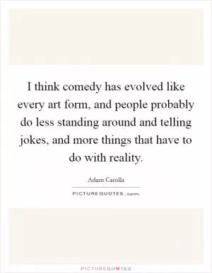 I think comedy has evolved like every art form, and people probably do less standing around and telling jokes, and more things that have to do with reality Picture Quote #1