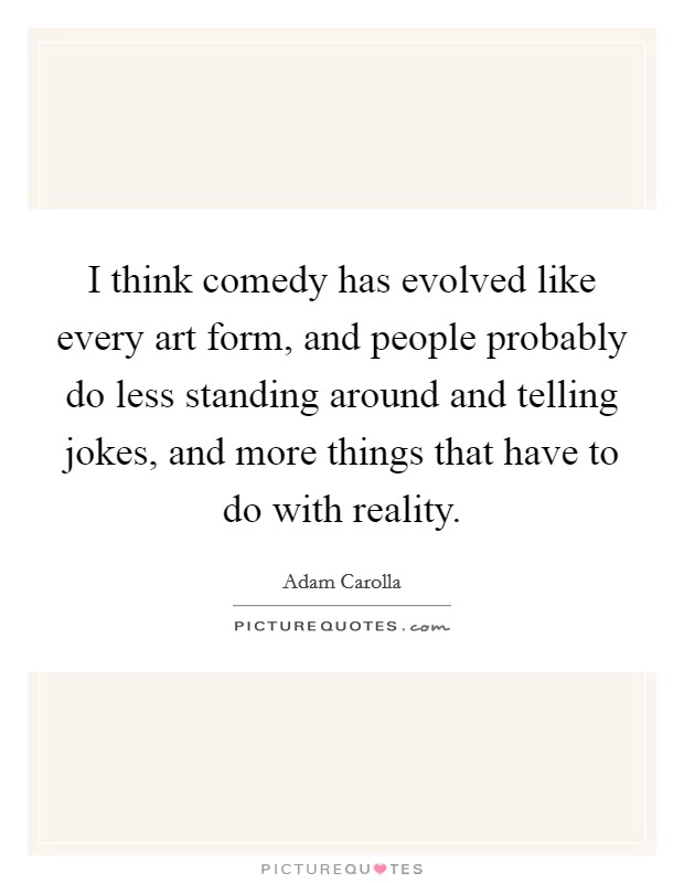 I think comedy has evolved like every art form, and people probably do less standing around and telling jokes, and more things that have to do with reality. Picture Quote #1