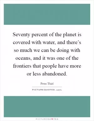 Seventy percent of the planet is covered with water, and there’s so much we can be doing with oceans, and it was one of the frontiers that people have more or less abandoned Picture Quote #1