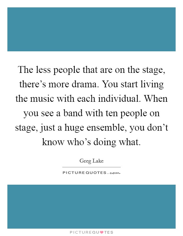 The less people that are on the stage, there's more drama. You start living the music with each individual. When you see a band with ten people on stage, just a huge ensemble, you don't know who's doing what. Picture Quote #1