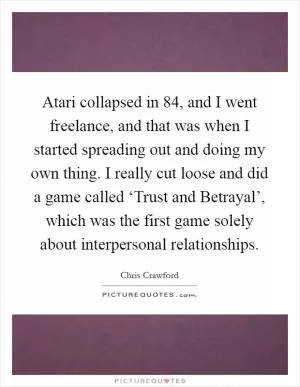 Atari collapsed in  84, and I went freelance, and that was when I started spreading out and doing my own thing. I really cut loose and did a game called ‘Trust and Betrayal’, which was the first game solely about interpersonal relationships Picture Quote #1