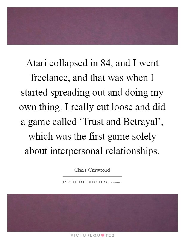 Atari collapsed in  84, and I went freelance, and that was when I started spreading out and doing my own thing. I really cut loose and did a game called ‘Trust and Betrayal', which was the first game solely about interpersonal relationships. Picture Quote #1