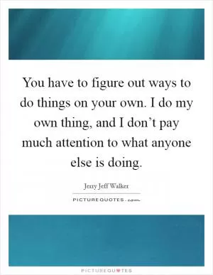 You have to figure out ways to do things on your own. I do my own thing, and I don’t pay much attention to what anyone else is doing Picture Quote #1