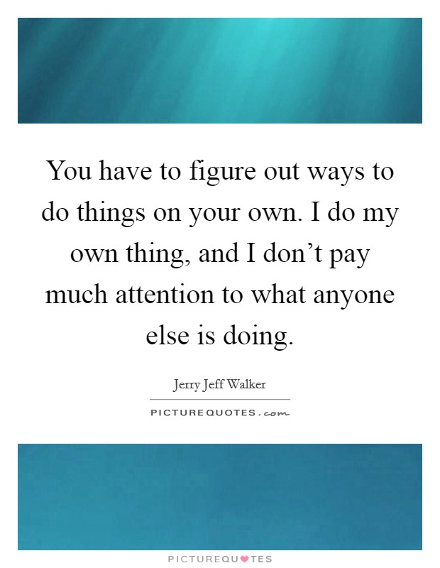 You have to figure out ways to do things on your own. I do my own thing, and I don't pay much attention to what anyone else is doing. Picture Quote #1