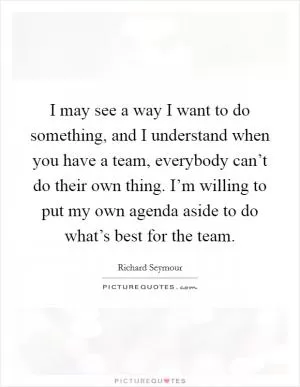 I may see a way I want to do something, and I understand when you have a team, everybody can’t do their own thing. I’m willing to put my own agenda aside to do what’s best for the team Picture Quote #1