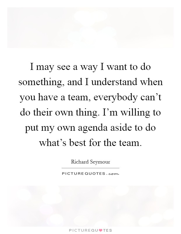 I may see a way I want to do something, and I understand when you have a team, everybody can't do their own thing. I'm willing to put my own agenda aside to do what's best for the team. Picture Quote #1