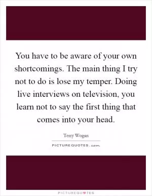 You have to be aware of your own shortcomings. The main thing I try not to do is lose my temper. Doing live interviews on television, you learn not to say the first thing that comes into your head Picture Quote #1