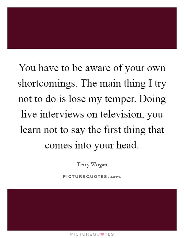 You have to be aware of your own shortcomings. The main thing I try not to do is lose my temper. Doing live interviews on television, you learn not to say the first thing that comes into your head. Picture Quote #1