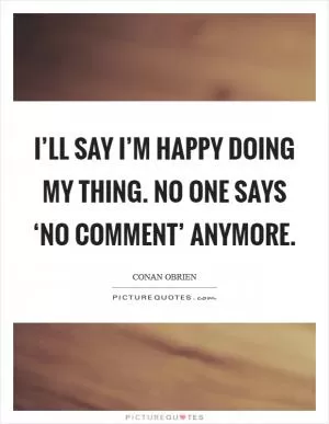 I’ll say I’m happy doing my thing. No one says ‘no comment’ anymore Picture Quote #1