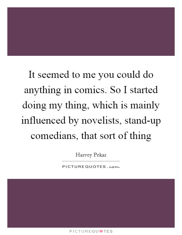 It seemed to me you could do anything in comics. So I started doing my thing, which is mainly influenced by novelists, stand-up comedians, that sort of thing Picture Quote #1