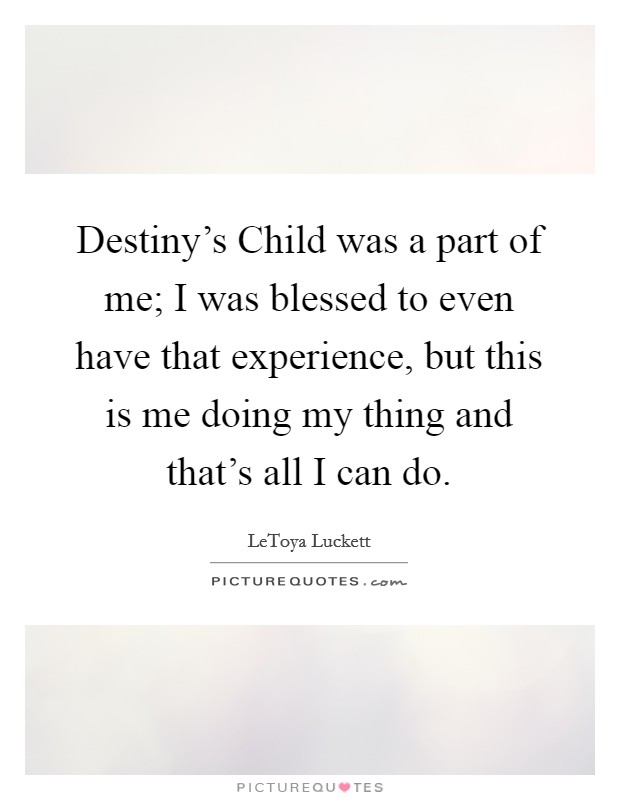 Destiny's Child was a part of me; I was blessed to even have that experience, but this is me doing my thing and that's all I can do. Picture Quote #1