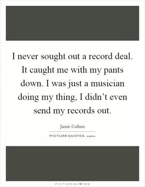 I never sought out a record deal. It caught me with my pants down. I was just a musician doing my thing, I didn’t even send my records out Picture Quote #1