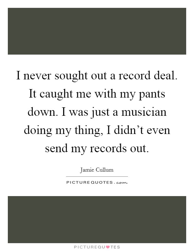I never sought out a record deal. It caught me with my pants down. I was just a musician doing my thing, I didn't even send my records out. Picture Quote #1