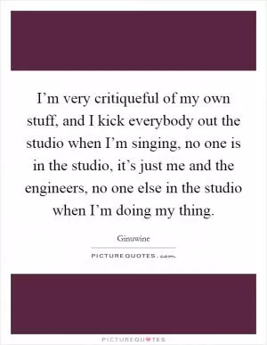 I’m very critiqueful of my own stuff, and I kick everybody out the studio when I’m singing, no one is in the studio, it’s just me and the engineers, no one else in the studio when I’m doing my thing Picture Quote #1