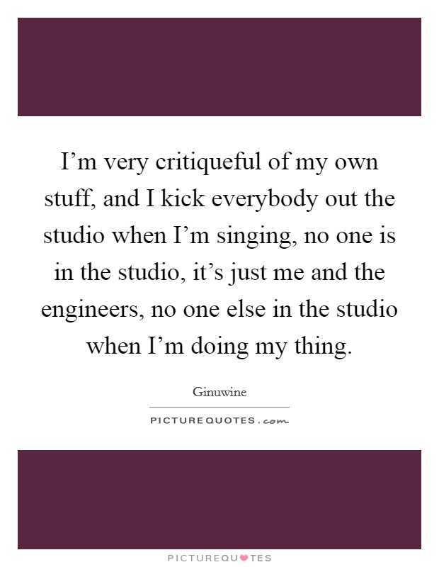 I'm very critiqueful of my own stuff, and I kick everybody out the studio when I'm singing, no one is in the studio, it's just me and the engineers, no one else in the studio when I'm doing my thing. Picture Quote #1