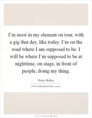 I’m most in my element on tour, with a gig that day, like today. I’m on the road where I am supposed to be. I will be where I’m supposed to be at nighttime, on stage, in front of people, doing my thing Picture Quote #1