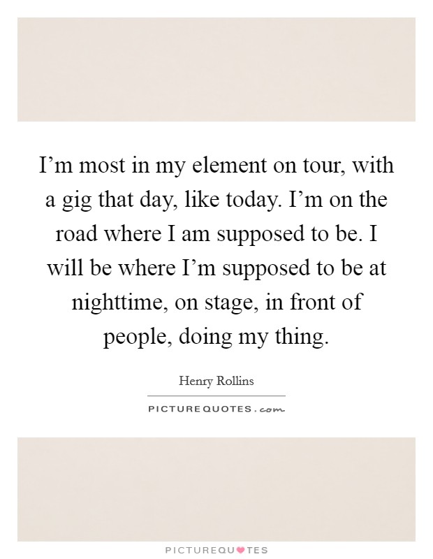 I'm most in my element on tour, with a gig that day, like today. I'm on the road where I am supposed to be. I will be where I'm supposed to be at nighttime, on stage, in front of people, doing my thing. Picture Quote #1
