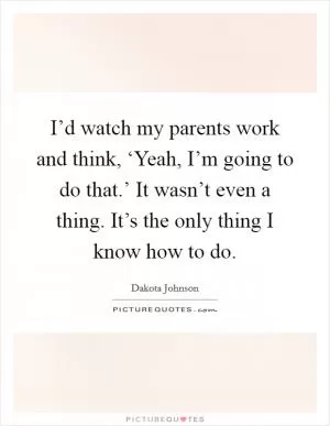 I’d watch my parents work and think, ‘Yeah, I’m going to do that.’ It wasn’t even a thing. It’s the only thing I know how to do Picture Quote #1